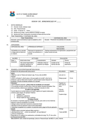 I.E. Nº 113 “DANIEL ALOMIA ROBLES”
UGEL 05 S.J.L.
_______________________________________________________________________________
SESION DE APRENDIZAJE Nº ______
V. DATOS GENERALES
5.1. Docente: Cecilia Cabrejos López
5.2. Área : Personal Social
5.3. Grado : 2º Sección “C” Fecha _______________
5.4. Nombre de la unidad : Somos solidarios al trabajar en equipo
5.5. Nombre del Tema: Continuamos conociendo la historia del Arca de Noé
VI. TEMA TRANSVERSAL Y CONTENIDO DEL AREA
TEMA TRANSVERSAL CONTENIDO DEL AREA
Educación para la convivencia, la paz la ciudadanía y de la
formación ética
-Escuela – Prevención de accidentes en la escuela
VII. CAPACIDADES
CAPACIDAD DEL AREA APRENDIZAJE ESPERADO EVALUACION
INDICADORES
-Se Identifica con su escuela
e indaga sobre la historia de
su creación.
Reconocer la importancia de
prevenir los accidentes en a
escuela
-Participa activamente en la organización y equipamiento del
botiquín escolar del aula
VALORES ACTITUDES EVALUACION
Orden y
Solidaridad
Actitud ante el área Comportamiento Indicador Técnica
-Ser puntual responsable y
ordenado, participa en la
sesión de aprendizaje
-Ordenado y limpio al
presentar sus trabajos.
Cumple con las
Normas del aula
-Fichas de
observación.
VIII. DESARROLLO DE ESTRATEGIAS METODOLOGICAS
MOMENTOS/ SECUENCIA METODOLOGICO RECURSOS TIEMPO
INICIO
-Observan y leen la “Historia de Gustavo” pág. 74 de su libro del MED
Dialogan
¿Cómo es Gustavo? ¿Qué le paso un día que jugaba con la silla? ¿Qué hizo la
profesora? ¿Qué se había hecho Gustavo? ¿Qué prometió Gustavo después del
accidente? ¿Ocurren accidentes similares en tu escuela?
Libro de C.A.
Dialogo grupal 10 min
PROCESO
-Leen el papelote preparado: ¿Cómo evitar los accidentes en la escuela?
En la escuela se reúnen muchos niños y niñas que realizan diversas actividades. Para
evitar accidentes, debemos ser cuidadosos y mantener la escuela en orden.
El orden no da seguridad
Cuando dejamos la mochila tiradas por el suelo o jugamos en lugares inadecuados,
corremos varios riesgos. Por ejemplo: Podemos
 Tropezar y caer
 Resbalamos y golpearnos
 Romper objetos de vidrio o cortarnos
El botiquín Escolar
Es necesario e importante organizar el botiquín del aula, para contar con las medicinas
básicas en casos de accidentes en la escuela.
-Dialogan sobre el texto leído haciendo la comprensión literal
-Resuelven la ficha de aplicación sobre el tema desarrollado
-Transcriben el papelote en su cuaderno de personal social y pegan la ficha de aplicación
Papelote con
texto sobre el
tema.
Ficha de
aplicación.
Cuaderno lápiz
70 min
SALIDA
-Dialogan sobre la actividad realizada (Meta cognición )
¿Qué aprendimos hoy? ¿Cómo nos sentimos? ¿En qué fallamos?
¿Cómo lo corregiremos?
Desarrollan en su cuaderno los cuestionarios y actividades de la pág. 76 y 79 de su libro
de Personal Social del MED
-Dialogo
-Texto del MED
10 min
BIBLIOGRAFIA: DCN, Unidad de Aprendizaje, Libros de Personal Social del MED 2º y otros, Internet.
 