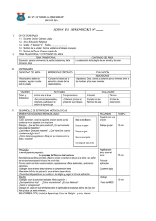 I.E. Nº 113 “DANIEL ALOMIA ROBLES”
UGEL 05 S.J.L.
_______________________________________________________________________________
SESION DE APRENDIZAJE Nº ______
I. DATOS GENERALES
1.1. Docente: Cecilia Cabrejos López
1.2. Área : Educación Religiosa
1.3. Grado : 2º Sección “C” Fecha _______________
1.4. Nombre de la unidad : Somos solidarios al trabajar en equipo
1.5. Nombre del Tema: Vivamos nuestra fe
II. TEMA TRANSVERSAL Y CONTENIDO DEL AREA
TEMA TRANSVERSAL CONTENIDO DEL AREA
Educación para la convivencia, la paz la ciudadanía y de la
formación ética
La celebración de la alegría de ser amado y de amar
III. CAPACIDADES
CAPACIDAD DEL AREA APRENDIZAJE ESPERADO EVALUACION
INDICADORES
-Reconocer su deber de
respetar y ayudar a cuidar
todo lo creado
-Conocer la historia de la
salvación a través de los
relatos bíblicos.
-Agradece a Dios , orando y cantando por su inmenso amor a
los hombres y los seres vivientes
VALORES ACTITUDES EVALUACION
Orden y
Solidaridad
Actitud ante el área Comportamiento Indicador Técnica
-Ser puntual responsable y
ordenado, participa en la
sesión de aprendizaje
-Ordenado y limpio al
presentar sus trabajos.
Cumple con las
Normas del aula
-Fichas de
observación.
IV. DESARROLLO DE ESTRATEGIAS METODOLOGICAS
MOMENTOS/ SECUENCIA METODOLOGICO RECURSOS TIEMPO
INICIO
-Leen, aprenden y oran la siguiente oración escrita por la
profesora en un papelote o en la pizarra
Dialogan: ¿Qué es Dios para nosotros? ¿En qué momento
Dios está con nosotros?
¿Qué más es Dios para nosotros? ¿Qué hace Dios cuando
cometemos algún error?
¿Cómo debemos agradecer a Dios por su inmenso amor a
todos nosotros?
Papelote con una
oración
Dialogo grupal 10 min
PROCESO
-Leen el papelote preparado:
La promesa de Dios con los hombres
Recordamos que Dios prometió a Noé no volver a mandar un diluvio a la tierra y en señal
de esa promesa apareció el arco iris en el cielo.
Por esa razón con todo nuestro corazón, agradecemos a Dios alabándolo y entonando
canciones.
-Dialogan sobre el texto leído haciendo la comprensión literal
-Resuelven la ficha de aplicación sobre el tema desarrollado
-Transcriben el papelote en su cuaderno de religión y pegan la ficha de aplicación
Papelote con
texto sobre el
tema.
Ficha de
aplicación.
Cuaderno lápiz
70 min
SALIDA
-Dialogan sobre la actividad realizada (Meta cognición )
¿Qué aprendimos hoy? ¿Cómo nos sentimos? ¿En qué fallamos?
¿Cómo lo corregiremos?
Dialogan en casa con sus familiares sobre el significado de la alianza eterna de Dios con
Noé y todos los seres vivientes.
-Dialogo
-Texto del MED
10 min
BIBLIOGRAFIA: DCN, Unidad de Aprendizaje, Libros de Religión y otros, Internet.
Dios es tan Bueno
Dios es mi padre
Dios es mi guía
Que me acompaña
A lo largo de todo el día
Dios es mi amito
Y mi salvador que me
perdona cuando cometo
algún error.
 