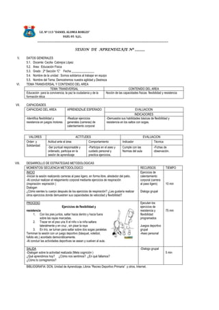 I.E. Nº 113 “DANIEL ALOMIA ROBLES”
UGEL 05 S.J.L.
_______________________________________________________________________________
SESION DE APRENDIZAJE Nº ______
V. DATOS GENERALES
5.1. Docente: Cecilia Cabrejos López
5.2. Área : Educación Física
5.3. Grado : 2º Sección “C” Fecha _______________
5.4. Nombre de la unidad : Somos solidarios al trabajar en equipo
5.5. Nombre del Tema: Demostremos nuestra agilidad y Destreza
VI. TEMA TRANSVERSAL Y CONTENIDO DEL AREA
TEMA TRANSVERSAL CONTENIDO DEL AREA
Educación para la convivencia, la paz la ciudadanía y de la
formación ética
Noción de las capacidades físicas flexibilidad y resistencia
VII. CAPACIDADES
CAPACIDAD DEL AREA APRENDIZAJE ESPERADO EVALUACION
INDICADORES
-Identifica flexibilidad y
resistencia en juegos motores
-Realizar ejercicios
generales (carreras) de
calentamiento corporal
-Demuestra sus habilidades básicas de flexibilidad y
resistencia en los saltos con sogas.
VALORES ACTITUDES EVALUACION
Orden y
Solidaridad
Actitud ante el área Comportamiento Indicador Técnica
-Ser puntual responsable y
ordenado, participa en la
sesión de aprendizaje
-Participa en el aseo y
cuidado personal y
practica ejercicios.
Cumple con las
Normas del aula
-Fichas de
observación.
VIII. DESARROLLO DE ESTRATEGIAS METODOLOGICAS
MOMENTOS/ SECUENCIA METODOLOGICO RECURSOS TIEMPO
INICIO
-Inician la sesión realizando carreras al paso ligero, en forma libre, alrededor del patio.
-Al concluir realizan el relajamiento corporal mediante ejercicios de respiración
(inspiración- espiración )
Dialogan
¿Cómo sientes tu cuerpo después de los ejercicios de respiración? ¿Les gustaría realizar
otros ejercicios donde demuestren sus capacidades de velocidad y flexibilidad?
Ejercicios de
calentamiento
corporal (carrera
al paso ligero)
Dialogo grupal
10 min
PROCESO
Ejercicios de flexibilidad y
resistencia
1. Con los pies juntos, saltar hacia dentro y hacia fuera
sobre las rayas marcadas.
2. Trazar en el piso una X el niño o la niña saltara
lateralmente y en cruz , sin pisar la raya
3. En trío, se turnan para saltar sobre dos sogas paralelas
Terminan la sesión con un juego deportivo (básquet, voleibol,
fulbito etc.) acordado democráticamente.
-Al concluir las actividades deportivas se asean y vuelven al aula.
Ejecutan los
ejercicios de
resistencia y
flexibilidad
programados
Juegos deportivo
grupal
-Aseo personal
75 min
SALIDA
-Dialogan sobre la actividad realizada (Meta cognición )
¿Qué aprendimos hoy? ¿Cómo nos sentimos? ¿En qué fallamos?
¿Cómo lo corregiremos?
-Dialogo grupal
5 min
BIBLIOGRAFIA: DCN, Unidad de Aprendizaje, Libros “Recreo Deportivo Primaria” y otros, Internet.
 