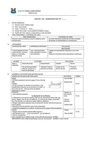 I.E. Nº 113 “DANIEL ALOMIA ROBLES”
UGEL 05 S.J.L.
_______________________________________________________________________________
SESION DE APRENDIZAJE Nº ______
I. DATOS GENERALES
1.1. Docente: Cecilia Cabrejos López
1.2. Área : Comunicación
1.3. Grado : 2º Sección “C” Fecha _______________
1.4. Nombre de la unidad : Somos solidarios al trabajar en equipo
1.5. Nombre del Tema: Leemos y comprendemos un texto descriptivo
II. TEMA TRANSVERSAL Y CONTENIDO DEL AREA
TEMA TRANSVERSAL CONTENIDO DEL AREA
Educación para la convivencia, la paz la ciudadanía y de la
formación ética
-Lee textos descriptivos identificando las ideas principales
-Se expresa con espontaneidad en conversaciones.
III. CAPACIDADES
CAPACIDAD DEL AREA APRENDIZAJE ESPERADO EVALUACION
INDICADORES
-Formula hipótesis de lectura
a partir del título, resumen y
figuras y la comprueba
releyendo el texto.
Leer comprensivamente
textos descriptivos de forma
oral y silenciosa
--Dialoga con espontaneidad respetando su turno para
hablar.
-Realiza la comprensión lectora respondiendo cuestionarios.
VALORES ACTITUDES EVALUACION
Orden y
Solidaridad
Actitud ante el área Comportamiento Indicador Técnica
-Ser puntual responsable y
ordenado, participa en la
sesión de aprendizaje
-Ordenado y limpio al
presentar sus trabajos.
Cumple con las
Normas del aula
-Fichas de
observación.
IV. DESARROLLO DE ESTRATEGIAS METODOLOGICAS
MOMENTOS/ SECUENCIA METODOLOGICO RECURSOS TIEMPO
INICIO
-Lee silenciosamente el texto de la pagina 74 de su libro del
MED
Dialogan
¿En que se parecen los miembros de esa familia? ¿Qué
características físicas de Luis se mencionan en el texto? ¿Y
de su forma de ser? ¿Para qué sirven las palabras
destacadas en el texto?
Texto del MED.
Dialogo grupal
10 min
PROCESO
-Leen el papelote preparado:
La descripción de una Persona
La descripción de una persona expresa cuáles son sus características físicas (alto, bajo,
grueso, delgado, color de ojos, de cabello etc.) y su forma de ser (alegre, conversador,
etc.) Para describir a una persona se utilizan adjetivos calificativos.
-Dialogan respondiendo preguntas sobre la comprensión del texto “Describimos personas
(anexo adjunto)
-Resuelven la ficha de aplicación sobre el tema desarrollado
-Transcriben el papelote en su cuaderno de personal social y pegan la ficha de aplicación
Papelote con
texto sobre el
tema.
Ficha de
aplicación.
Cuaderno lápiz
70 min
SALIDA
-Dialogan sobre la actividad realizada (Meta cognición )
¿Qué aprendimos hoy? ¿Cómo nos sentimos? ¿En qué fallamos?
¿Cómo lo corregiremos?
Leen y resuelven en su cuaderno la pág. 74 de su libro de Comunicación del MED
-Dialogo
-Texto del MED
10 min
BIBLIOGRAFIA: DCN, Unidad de Aprendizaje, Libros de Comunicación del MED 2º y otros, Internet.
 