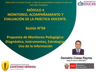 Diplomado en Gestión Escolar y Segunda especialidad en Gestión Escolar con
Liderazgo Pedagógico
MÓDULO 4
MONITOREO, ACOMPAÑAMIENTO Y
EVALUACIÓN DE LA PRÁCTICA DOCENTE.
Sesión N°04
Propuesta de Monitoreo Pedagógico:
Diagnóstico, Instrumentos, Estrategias,
Uso de la Información
Demetrio Ccesa Rayme
Código de Alumno :426519D022
 