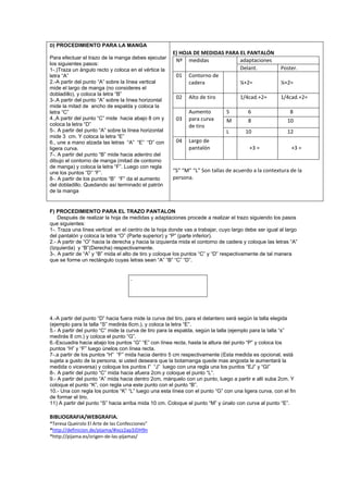 D) PROCEDIMIENTO PARA LA MANGA
Para efectuar el trazo de la manga debes ejecutar
los siguientes pasos:
1-.)Traza un ángulo recto y coloca en el vértice la
letra “A”
2.-A partir del punto “A” sobre la línea vertical
mide el largo de manga (no consideres el
dobladillo), y coloca la letra “B”
3-.A partir del punto “A” sobre la línea horizontal
mide la mitad de ancho de espalda y coloca la
letra “C”
4.,A partir del punto “C” mide hacia abajo 8 cm y
coloca la letra “D”
5-. A partir del punto “A” sobre la línea horizontal
mide 3 cm. Y coloca la letra “E”
6., une a mano alzada las letras “A” “E” “D” con
ligera curva.
7-. A partir del punto “B” mide hacia adentro del
dibujo el contorno de manga (mitad de contorno
de manga) y coloca la letra “F”. Luego con regla
une los puntos “D” “F”.
8-. A partir de los puntos “B” “F” da el aumento
del dobladillo. Quedando así terminado el patrón
de la manga

E) HOJA DE MEDIDAS PARA EL PANTALÓN
Nº medidas
adaptaciones
Delant.
01 Contorno de
cadera
¼+2=
02

Alto de tiro

03

Aumento
para curva
de tiro

04

Largo de
pantalón

1/4cad.+2=

Poster.
¼+2=
1/4cad.+2=

S

6

8

M

8

10

L

10

12

+3 =

+3 =

“S” “M” “L” Son tallas de acuerdo a la contextura de la
persona.

F) PROCEDIMIENTO PARA EL TRAZO PANTALON
Después de realizar la hoja de medidas y adaptaciones procede a realizar el trazo siguiendo los pasos
que siguientes:
1-. Traza una línea vertical en el centro de la hoja donde vas a trabajar, cuyo largo debe ser igual al largo
del pantalón y coloca la letra “O” (Parte superior) y “P” (parte inferior).
2.- A partir de “O” hacia la derecha y hacia la izquierda mida el contorno de cadera y coloque las letras “A”
(Izquierda) y “B”(Derecha) respectivamente.
3-. A partir de “A” y “B” mida el alto de tiro y coloque los puntos “C” y “D” respectivamente de tal manera
que se forme un rectángulo cuyas letras sean “A” “B” “C” “D”.

.

4.-A partir del punto “D” hacia fuera mide la curva del tiro, para el delantero será según la talla elegida
(ejemplo para la talla “S” medirás 6cm.), y coloca la letra “E”.
5.- A partir del punto “C” mide la curva de tiro para la espalda, según la talla (ejemplo para la talla “s”
medirás 8 cm.) y coloca el punto “G”.
6.-Escuadra hacia abajo los puntos “G” “E” con línea recta, hasta la altura del punto “P” y coloca los
puntos “H” y “F” luego únelos con línea recta.
7-.a partir de los puntos “H” “F” mida hacia dentro 5 cm respectivamente (Esta medida es opcional, está
sujeta a gusto de la persona, si usted deseara que la botamanga quede mas angosta le aumentará la
medida o viceversa) y coloque los puntos I” “J” luego con una regla una los puntos “EJ” y “GI”
8-. A partir del punto “C” mida hacia afuera 2cm.y coloque el punto “L”.
9.- A partir del punto “A” mida hacia dentro 2cm, márquelo con un punto, luego a partir e allí suba 2cm. Y
coloque el punto “K”, con regla una este punto con el punto “B”.
10.- Una con regla los puntos “K” “L” luego una esta línea con el punto “G” con una ligera curva, con el fin
de formar el tiro.
11) A partir del punto “S” hacia arriba mida 10 cm. Coloque el punto “M” y únalo con curva al punto “E”.

BIBLIOGRAFIA/WEBGRAFIA.
*Teresa Queirolo El Arte de las Confecciones”
*http://definicion.de/pijama/#ixzz2ap3JDH9n
*http://pijama.es/origen-de-las-pijamas/

 