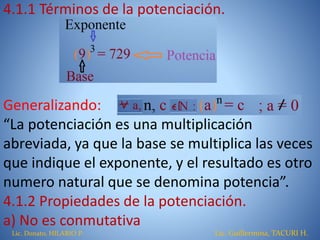 4.1.1 Términos de la potenciación.
Generalizando:
“La potenciación es una multiplicación
abreviada, ya que la base se multiplica las veces
que indique el exponente, y el resultado es otro
numero natural que se denomina potencia”.
4.1.2 Propiedades de la potenciación.
a) No es conmutativa
Lic. Donato, HILARIO P. Lic. Guillermina, TACURI H.
 