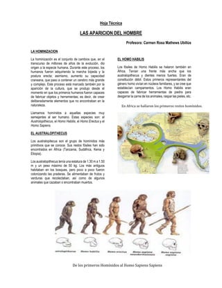 Hoja Técnica 
LAS APARICION DEL HOMBRE 
Profesora: Carmen Rosa Mathews Ubillús 
LA HOMINIZACION 
La hominización es el conjunto de cambios que, en el transcurso de millones de años de la evolución, dio origen a la especie humana. Durante este proceso, los humanos fueron adquiriendo la marcha bípeda y la postura erecta; asimismo, aumento su capacidad craneana, que paso a contener un cerebro más grande y complejo. Este proceso está marcado también por la aparición de la cultura, que se produjo desde el momento en que los primeros humanos fueron capaces de fabricar objetos y herramientas; es decir, de crear deliberadamente elementos que no encontraban en la naturaleza. 
Llamamos homínidos a aquellas especies muy semejantes al ser humano. Estas especies son: el Austrolopithecus, el Homo Habilis, el Homo Erectus y el Homo Sapiens. 
EL AUSTRALOPITHECUS 
Los australopitecus son el grupo de homínidos más primitivos que se conoce. Sus restos fósiles han sido encontrados en África (Tanzania, Sudáfrica, Kenia y Etiopia). 
Los australopithecus tenía una estatura de 1.30 m a 1.50 m y un peso máximo de 50 kg. Los más antiguos habitaban en los bosques, pero poco a poco fueron colonizando las praderas. Se alimentaban de frutos y verduras que recolectaban, así como de algunos animales que cazaban o encontraban muertos. 
EL HOMO HABILIS 
Los fósiles de Homo Habilis se halaron también en África. Tenían una frente más ancha que los australopithecus y dientes menos fuertes. Eran de constitución débil. Estos primeros representantes del género homo vivían en núcleos familiares, y se cree que establecían campamentos. Los Homo Habilis eran capaces de fabricar herramientas de piedra para desgarrar la carne de los animales, raspar las pieles, etc. 
De los primeros Homínidos al Homo Sapiens Sapiens 
En Africa se hallaron los primeros restos homínidos. 