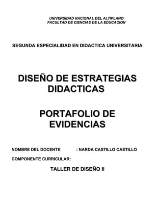 UNIVERSIDAD NACIONAL DEL ALTIPLANOUNIVERSIDAD NACIONAL DEL ALTIPLANO
FACULTAD DE CIENCIAS DE LA EDUCACIONFACULTAD DE CIENCIAS DE LA EDUCACION
SEGUNDA ESPECIALIDAD EN DIDACTICA UNIVERSITARIASEGUNDA ESPECIALIDAD EN DIDACTICA UNIVERSITARIA
DISEÑO DE ESTRATEGIASDISEÑO DE ESTRATEGIAS
DIDACTICASDIDACTICAS
PORTAFOLIO DEPORTAFOLIO DE
EVIDENCIASEVIDENCIAS
NOMBRE DEL DOCENTENOMBRE DEL DOCENTE : NARDA CASTILLO CASTILLO: NARDA CASTILLO CASTILLO
COMPONENTE CURRICULAR:COMPONENTE CURRICULAR:
TALLER DE DISEÑO IITALLER DE DISEÑO II
 