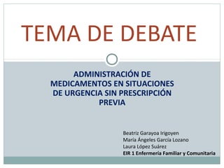 TEMA DE DEBATE
ADMINISTRACIÓN DE
MEDICAMENTOS EN SITUACIONES
DE URGENCIA SIN PRESCRIPCIÓN
PREVIA

Beatriz Garayoa Irigoyen
María Ángeles García Lozano
Laura López Suárez
EIR 1 Enfermería Familiar y Comunitaria

 