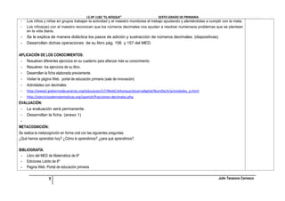 I.E.Nº 1182 “EL BOSQUE”                     SEXTO GRADO DE PRIMARIA
 -   Los niños y niñas en grupos trabajan la actividad y el maestro monitorea el trabajo ayudando y alentándolas a cumplir con la meta.
 -   Los niños(as) con el maestro reconocen que los números decimales nos ayudan a resolver numerosos problemas que se plantean
     en la vida diaria.
 -   Se le explica de manera didáctica los pasos de adición y sustracción de números decimales. (diapositivas)
 -   Desarrollan dichas operaciones de su libro pág. 156 y 157 del MED.

APLICACIÓN DE LOS CONOCIMIENTOS:
 - Resuelven diferentes ejercicios en su cuaderno para afianzar más su conocimiento.
 - Resuelven los ejercicios de su libro.
 - Desarrollan la ficha elaborada previamente.
 - Visitan la página Web. portal de educación primaria (sala de innovación)
 - Actividades con decimales:
 -   http://www2.gobiernodecanarias.org/educacion/17/WebC/eltanque/pizarradigital/NumDec5/actividades_p.html
 -   http://ejerciciosdematematicas.org/spanish/fracciones-decimales.php
EVALUACIÓN:
 - La evaluación será permanente.
 - Desarrollan la ficha. (anexo 1)
 -
METACOGNICIÓN::
Se realiza la metacognición en forma oral con las siguientes preguntas:
¿Qué hemos aprendido hoy? ¿Cómo lo aprendimos? ¿para qué aprendimos?.

BIBLIOGRAFÍA:
 - Libro del MED de Matemática de 6º
 - Ediciones Lobito de 6º
 - Pagina Web. Portal de educación primaria

                   3                                                                                                    Julio Tarazona Carrasco
 