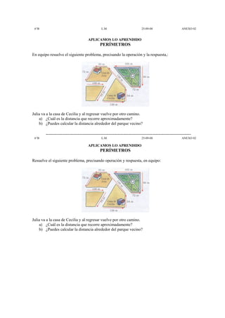 6°B                                            L.M.                         25-09-08                     ANEXO 02


                                      APLICAMOS LO APRENDIDO
                                               PERÍMETROS

En equipo resuelve el siguiente problema, precisando la operación y la respuesta,:




Julia va a la casa de Cecilia y al regresar vuelve por otro camino.
    a) ¿Cuál es la distancia que recorre aproximadamente?
    b) ¿Puedes calcular la distancia alrededor del parque vecino?

        ---------------------------------------------------------------------------------------------------------
 6°B                                            L.M.                         25-09-08                     ANEXO 02

                                      APLICAMOS LO APRENDIDO
                                               PERÍMETROS

Resuelve el siguiente problema, precisando operación y respuesta, en equipo:




Julia va a la casa de Cecilia y al regresar vuelve por otro camino.
    a) ¿Cuál es la distancia que recorre aproximadamente?
    b) ¿Puedes calcular la distancia alrededor del parque vecino?
 