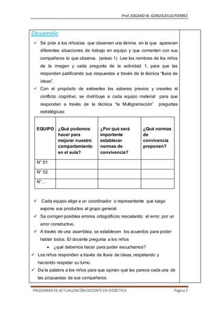 Prof.EDGARD W. GONZALESGUTIERREZ
PROGRAMA DE ACTUALIZACIÓN DOCENTE EN DIDÁCTICA Página3
Desarrollo
 Se pide a los niños/as que observen una lámina en la que aparecen
diferentes situaciones de trabajo en equipo y que comenten con sus
compañeros lo que observa. (anexo 1) Lee los nombres de los niños
de la imagen y cada pregunta de la actividad 1, para que las
respondan justificando sus respuestas a través de la técnica “lluvia de
ideas”.
 Con el propósito de extraerles los saberes previos y crearles el
conflicto cognitivo; se distribuye a cada equipo material para que
respondan a través de la técnica “la Multigramación” preguntas
estratégicas:
EQUIPO ¿Qué podemos
hacer para
mejorar nuestro
comportamiento
en el aula?
¿Por qué será
importante
establecer
normas de
convivencia?
¿Qué normas
de
convivencia
proponen?
N° 01
N° 02
N°…
 Cada equipo elige a un coordinador o representante que luego
expone sus productos al grupo general.
 Se corrigen posibles errores ortográficos rescatando el error, por un
error constructivo.
 A través de una asamblea, se establecen los acuerdos para poder
hablar todos. El docente pregunta a los niños
 ¿qué debemos hacer para poder escucharnos?
 Los niños responden a través de lluvia de ideas, respetando y
haciendo respetar su turno.
 Da la palabra a los niños para que opinen qué les parece cada una de
las propuestas de sus compañeros.
 