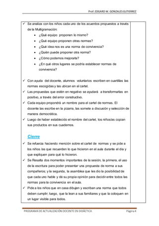 Prof.EDGARD W. GONZALESGUTIERREZ
PROGRAMA DE ACTUALIZACIÓN DOCENTE EN DIDÁCTICA Página4
 Se analiza con los niños cada uno de los acuerdos propuestos a través
de la Multigramación:
 ¿Qué equipo proponen lo mismo?
 ¿Qué equipo proponen otras normas?
 ¿Qué idea nos es una norma de convivencia?
 ¿Quién puede proponer otra norma?
 ¿Cómo podemos mejorarla?
 ¿En qué otros lugares se podría establecer normas de
convivencia?
 Con ayuda del docente, alumnos voluntarios escriben en cuartillas las
normas escogidas y las ubican en el cartel.
 Las propuestas que estén en negativo se ayudará a transformarlas en
positivo, a través del error constructivo.
 Cada equipo propondrá un nombre para el cartel de normas. El
docente las escribe en la pizarra, las somete a discusión y selección de
manera democrática.
 Luego de haber establecido el nombre del cartel, los niños/as copian
sus productos en sus cuadernos.
Cierre
 Se refuerza haciendo mención sobre el cartel de normas y se pide a
los niños /as que recuerden lo que hicieron en el aula durante el día y
que expliquen para qué lo hicieron.
 Se Resalta dos momentos importantes de la sesión, la primera, el uso
de la escritura para poder presentar una propuesta de norma a sus
compañeros; y la segunda, la asamblea que les dio la posibilidad de
que cada uno hable y dé su propia opinión para decidir entre todos las
normas para la convivencia en el aula.
 Pide a los niños que en casa dibujen y escriban una norma que todos
deben cumplir; luego, que la lean a sus familiares y que la coloquen en
un lugar visible para todos.
 