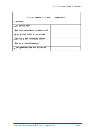 Prof.EDGARD W. GONZALESGUTIERREZ
PROGRAMA DE ACTUALIZACIÓN DOCENTE EN DIDÁCTICA Página7
REFLEXIONAMOS SOBRE LO TRABAJADO
Mi Nombre:
¿Qué aprendí hoy?
¿Qué proceso seguimos para aprender?
¿Para qué me servirá lo que aprendí
¿Qué fue lo más Interesante para mí?
¿Qué fue lo más difícil para mí?
¿Cómo puedo superar mis dificultades?
 