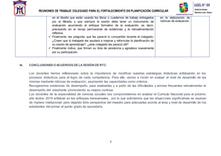 REUNIONES DE TRABAJO COLEGIADO PARA EL FORTALECIMIENTO EN PLANIFICACIÓN CURRICULAR
3
III. CONCLUSIONES O ACUERDOS DE LA SESIÓN DE RTC:
Los docentes hemos reflexionado sobre la importancia de modificar nuestras estrategias didácticas enfatizando en los
procesos didácticos para el logro de cada competencia. Para ello, vamos a incidir en evaluar el nivel de desarrollo de las
mismas mediante rúbricas de evaluación, asumiendo las capacidades como criterios.
Recogeremos evidencias de desempeño, para analizarlas y a partir de las dificultades y errores frecuentes retroalimentar el
desempeño del estudiante promoviendo su mejora continua.
Los docentes de la especialidad de ciencias sociales nos comprometemos en analizar el Currículo Nacional para el próximo
año lectivo 2019 enfatizar en los enfoques transversales, por lo que solicitamos que las situaciones significativas se asuman
de manera institucional; pero dejando libre perspectiva del maestro para adecuarlas acorde al área y nivel de desarrollo de los
estudiantes del primer al quinto grado de secundaria.
en el diseño que están usando los libros o cuadernos de trabajo entregados
por el Minedu y que siempre la sesión debe tener un instrumento de
evaluación asumiendo el enfoque formativo de la evaluación, es decir,
precisando en el recojo permanente de evidencias y la retroalimentación
reflexiva.
 Finalmente, les pregunta, que les pareció lo compartido durante el colegiado:
¿Creen que lo trabajado les ayudará a mejorar y reformular la planificación de
su sesión de aprendizaje?, ¿este colegiado les pareció útil?
 Finalmente indica, que firmen su lista de asistencia y agradece nuevamente
por su participación.
en la elaboración de
rúbricas de evaluación.
 