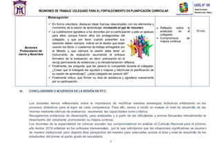 REUNIONES DE TRABAJO COLEGIADO PARA EL FORTALECIMIENTO EN PLANIFICACIÓN CURRICULAR
7
VI. CONCLUSIONES O ACUERDOS DE LA SESIÓN DE RTC:
Los docentes hemos reflexionado sobre la importancia de modificar nuestras estrategias didácticas enfatizando en los
procesos didácticos para el logro de cada competencia. Para ello, vamos a incidir en evaluar el nivel de desarrollo de las
mismas mediante rúbricas de evaluación, asumiendo las capacidades como criterios.
Recogeremos evidencias de desempeño, para analizarlas y a partir de las dificultades y errores frecuentes retroalimentar el
desempeño del estudiante promoviendo su mejora continua.
Los docentes de la especialidad de ciencias sociales nos comprometemos en analizar el Currículo Nacional para el próximo
año lectivo 2019 enfatizar en los enfoques transversales, por lo que solicitamos que las situaciones significativas se asuman
de manera institucional; pero dejando libre perspectiva del maestro para adecuarlas acorde al área y nivel de desarrollo de los
estudiantes del primer al quinto grado de secundaria.
Acciones
Protocolares de
cierre y Acuerdos
Metacognición
 En forma voluntaria, destacan ideas fuerzas relacionadas con los elementos y
momentos de la sesión de aprendizaje, revisando el ppt de resumen.
 La subdirectora agradece a los docentes por su participación y pide un aplauso
para ellos, porque fueron ellos los protagonistas del
colegiado, y que por favor cuando presenten sus
sesiones deben siempre indicar en el diseño que están
usando los libros o cuadernos de trabajo entregados por
el Minedu y que siempre la sesión debe tener un
instrumento de evaluación asumiendo el enfoque
formativo de la evaluación, es decir, precisando en el
recojo permanente de evidencias y la retroalimentación reflexiva.
 Finalmente, les pregunta, que les pareció lo compartido durante el colegiado:
¿Creen que lo trabajado les ayudará a mejorar y reformular la planificación de
su sesión de aprendizaje?, ¿este colegiado les pareció útil?
 Finalmente indica, que firmen su lista de asistencia y agradece nuevamente
por su participación.
 Reflexión sobre lo
analizado en el
colegiado.
 Compromisos de
mejora continua
10 min
 