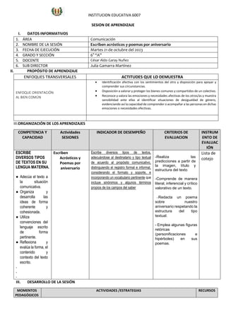 SESIÓN DE APRENDIZAJE
I. DATOS INFORMATIVOS
1. ÁREA Comunicación
2. NOMBRE DE LA SESIÓN Escriben acrósticos y poemas por aniversario
3. FECHA DE EJECUCIÓN Martes 21 de octubre del 2023
4. GRADO Y SECCIÓN 6° “A”
5. DOCENTE César Aldo Garay Nuñez
6. SUB DIRECTOR Julia Gamarra Martínez
II. PROPÓSITO DE APRENDIZAJE
ENFOQUES TRANSVERSALES ACTITUDES QUE LO DEMUESTRA
ENFOQUE ORIENTACIÓN
AL BIEN COMÚN
 Identificación afectiva con los sentimientos del otro y disposición para apoyar y
comprender sus circunstancias.
 Disposición a valorar y proteger los bienes comunes y compartidos de un colectivo.
 Reconoce y valora las emociones y necesidades afectivas de los otros/as y muestra
sensibilidad ante ellas al identificar situaciones de desigualdad de género,
evidenciando así la capacidad de comprender o acompañar a las personas en dichas
emociones o necesidades efectivas.
III.ORGANIZACIÓN DE LOS APRENDIZAJES
COMPETENCIA Y
CAPACIDAD
Actividades
SESIONES
INDICADOR DE DESEMPEÑO CRITERIOS DE
EVALUACION
INSTRUM
ENTO DE
EVALUAC
IÓN
ESCRIBE
DIVERSOS TIPOS
DE TEXTOS EN SU
LENGUA MATERNA.
● Adecúa el texto a
la situación
comunicativa.
● Organiza y
desarrolla las
ideas de forma
coherente y
cohesionada.
● Utiliza
convenciones del
lenguaje escrito
de forma
pertinente.
● Reflexiona y
evalúa la forma, el
contenido y
contexto del texto
escrito.
-
-
-
Escriben
Acrósticos y
Poemas por
aniversario
Escribe diversos tipos de textos,
adecuándose al destinatario y tipo textual
de acuerdo al propósito comunicativo,
distinguiendo el registro formal e informal,
considerando el formato y soporte, e
incorporando un vocabulario pertinente que
incluye sinónimos y algunos términos
propios de los campos del saber
-Realiza las
predicciones a partir de
la imagen, título y
estructura del texto
-Comprende de manera
literal, inferencial y crítico
valorativo de un texto.
--Redacta un poema
sobre nuestro
aniversario respetando la
estructura del tipo
textual.
- Emplea algunas figuras
retóricas
(personificaciones e
hipérboles) en sus
poemas.
Lista de
cotejo
III. DESARROLLO DE LA SESIÓN
MOMENTOS
PEDAGÓGICOS
ACTIVIDADES /ESTRATEGIAS RECURSOS
INSTITUCION EDUCATIVA 6007
 