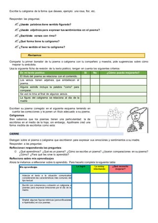 Escribe tu caligrama de la forma que desees, ejemplo: una rosa, flor, etc.
Responden las preguntas:
¿Usaste palabras tiene sentido figurado?
¿Usaste adjetivos para expresar tus sentimientos en el poema?
¿Escribiste versos con rima?
¿Qué forma tiene tu caligrama?
¿Tiene sentido el leer tu caligrama?
Revisamos
Comparte tu primer borrador de tu poema o caligrama con tu compañero y maestra, pide sugerencias sobre cómo
mejorar tu anécdota.
Usa la siguiente ficha de revisión de tu texto poético, tengan en cuenta los siguientes criterios:
En mi texto poético Sí No ¿Cómo puedo mejorarlo?
El título del poema se relaciona con el contenido.
Los versos tienen adjetivos que embellecen el
poema.
Alguna estrofa incluye la palabra "como" para
comparar.
Se usó la rima al final de algunos versos.
La figura del caligrama se relaciona al día de la
madre
Escriben su poema corregido en el siguiente esquema teniendo en
cuenta las correcciones y le ponen un título adecuado a su poema.
Caligramas
Bien sabemos que los poemas tienen una particularidad: la de
escribirse en el medio de la hoja; sin embargo, Apollinaire creó una
forma insólita de escribirlos como esta:
CIERRE
Dialogan sobre el poema o caligrama que escribieron para expresar sus emociones y sentimientos a su madre.
Responden a las preguntas:
Reflexionan respondiendo las preguntas:
 ¿Qué aprendimos? ¿Qué es un poema? ¿Cómo se escribe un poema? ¿Usaron comparaciones en su poema?
¿Cómo? ¿Para qué les sirve lo aprendido?
Reflexiono sobre mis aprendizajes
Ahora te invitamos a reflexionar sobre lo aprendido. Para hacerlo completa la siguiente tabla:
Mis aprendizajes Lo logré Lo estoy
intentando
¿Qué necesito
mejorar?
Adecúe el texto a la situación comunicativa
considerando las características más comunes del
tipo textual.
Escribí con coherencia y cohesión un caligrama o
poemas para expresar emociones por el día de la
madre.
Empleé algunas figuras retóricas (personificaciones
e hipérboles) en sus poemas.
 