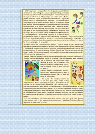 — ¡Ajá! eso piensas —le respondieron los dos puntos, que al hablar se
contoneaban con mucha gracia—,pues déjanos decirte que nosotros
somos más que funcionales. Vamos a empezar, pero ahora no es que
se vayan a cansar en la mitad, porque son tantas cosas... Bueno,
presten atención: cuando aparecemos estamos citando a alguien de
manera textual. ¿Cómo les pareció?, ¿seguimos? —cuando los demás
signos de puntuación iban a responder, ellos no los dejaron— ahora
bien, en otras ocasiones llamamos la atención sobre algo o resumimos
la consecuencia de lo que acabamos de decir. ¿Seguimos? Bueno,
muchachos, no es necesario que nos respondan —el punto quiso decir
algo, pero los dos puntos continuaron y para callarlo, alzaron el tono
de la voz—; ah, miren, también cuando se va a iniciar una enumeración
o cuando saludamos a alguien en el comienzo de un discurso, entre
otras cosas. Por lo que, sin nosotros, nada importante se podría decir —Iban a continuar pero
los demás signos de puntuación se quedaron mirándolos con cara de pocos amigos, por lo
que de inmediato se sentaron tratando de mostrarse supremamente orgullosos y miraban a
los demás con un poco de compasión.
—Ustedes dos me van a disculpar —dijo el punto y coma—, pero si no fuera por mí nadie
podría separar los grupos de frases, los períodos; nadie podría enumerar de una manera clara
y transparente, tampoco tendría mucha sonoridad lo que dijeran; de tal manera, que yo soy
el más importante de todos. Ah y se me olvidaba, Coma: lo que dijiste de la enumeración no
es para los dos últimos elementos de la enumeración, no nos vengas a tratar de confundir:
ahí vas a necesitar la conjunción.
—No me hagan reír señores —dijeron con un aire de superioridad los puntos suspensivos—
, cuando nosotros aparecemos, aparte de las demás cosas que hacemos, todo queda en
suspenso... ¿Acaso creen que no somos los más importantes?, ¿qué
sería de la lectura sin el suspenso?, ¿sin
nosotros? Imaginen: nada tendría interés.
Dijeron, bajando el tono de la voz como en
un susurro.
—Bueno, hmmm, —intentó decir el punto,
pero la coma, elevando el tono de la voz y
contoneándose como si fuera la reina del
grupo, le interrumpió:
—No, no, no —dijo con sorna mientras iba
de un lado para otro, dando vueltas
alrededor de los demás signos de puntuación—, estoy bien clara en
que cada uno de ustedes es muy importante, y que si no estuvieran,
pues difícilmente podría tener sentido lo que se escribiera; pero si de importantes se trata,
quiero que sepan que cuando yo no aparezco en un párrafo, la gente me extraña. Y al leer,
si alguien me ignora, por la razón que sea, se le complica la vida, pues no comprende nada:
las entendederas se tapan. Tampoco entienden quienes le escuchan, si es que está leyendo
en voz alta. Ustedes, en cambio...—dejó la frase en suspenso mientras los miraba con cierto
desdén.
—¿Se dan cuenta? Tuvo que usarnos a nosotros, pero con todos pasa igual; si nos ignoran,
nadie entiende nada. Así que eso no indica tu importancia —gritaron los puntos suspensivos
orgullosos de que la coma los usara.
 