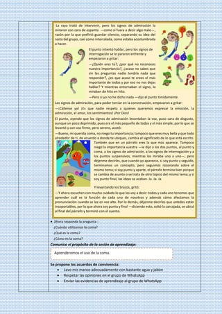 La raya trató de intervenir, pero los signos de admiración la
miraron con cara de espanto —como si fuera a decir algo malo—,
razón por la que prefirió guardar silencio, separando su idea del
resto del grupo, casi como intercalada, como estaba acostumbrada
a hacer.
El punto intentó hablar, pero los signos de
interrogación se le pararon enfrente y
empezaron a gritar:
—¿Quién eres tú?, ¿por qué no reconoces
nuestra importancia?, ¿acaso no sabes que
sin las preguntas nadie tendría nada que
responder?, ¿es que acaso te crees el más
importante de todos y por eso no nos dejas
hablar? Y mientras entornaban el signo, lo
miraban de hito en hito.
—Pero si yo no he dicho nada —dijo el punto tímidamente.
Los signos de admiración, para poder terciar en la conversación, empezaron a gritar:
—¡Cállense ya! ¡Es que nadie respeta a quienes queremos expresar la emoción, la
admiración, el amor, los sentimientos! ¡Por Dios!
El punto, oyendo que los signos de admiración levantaban la voz, puso cara de disgusto,
aunque un poco deprimido, pues era el más pequeño de todos y el más simple; por lo que se
levantó y con voz firme, pero sereno, acotó:
—Bueno, mi querida coma, no niego tu importancia; tampoco que eres muy bella y que todo
alrededor de ti, de acuerdo a donde te ubiques, cambia el significado de lo que está escrito.
También que en un párrafo eres la que más aparece. Tampoco
niego la importancia vuestra —le dijo a los dos puntos, al punto y
coma, a los signos de admiración, a los signos de interrogación y a
los puntos suspensivos, mientras los miraba uno a uno—, pero
déjenme decirles, que cuando yo aparezco, si soy punto y seguido,
terminamos un concepto, pero seguimos razonando sobre el
mismo tema; si soy punto y aparte, el párrafo termina bien porque
se cambia de asunto o se trata de otro tópico del mismo tema; y si
soy punto final, las ideas se acaban. Ja. Ja. Ja
Y levantando los brazos, gritó:
—Y ahora escuchen con mucho cuidado lo que les voy a decir: todos y cada uno tenemos que
aprender cuál es la función de cada uno de nosotros y además cómo afectamos la
pronunciación cuando se lee en voz alta. Por lo demás, déjenme decirles que ustedes están
insoportables, por lo que ahora soy punto y final —diciendo esto, soltó la carcajada, se ubicó
al final del párrafo y terminó con el cuento.
• Ahora responde la pregunta :
¿Cuándo utilizamos la coma?
¿Qué es la coma?
¿Cómo es la coma?
Comunico el propósito de la sesión de aprendizaje:
Se propone los acuerdos de convivencia:
• Lavo mis manos adecuadamente con bastante agua y jabón
• Respetar las opiniones en el grupo de WhatsApp
• Enviar las evidencias de aprendizaje al grupo de WhatsApp
Aprenderemos el uso de la coma.
 