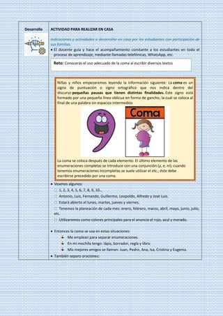 Desarrollo ACTIVIDAD PARA REALIZAR EN CASA
Indicaciones y actividades a desarrollar en casa por los estudiantes con participación de
sus familias.
• El docente guía y hace el acompañamiento constante a los estudiantes en todo el
proceso de aprendizaje, mediante llamadas telefónicas, WhatsApp, etc.
Niñas y niños empezaremos leyendo la información siguiente: La coma es un
signo de puntuación o signo ortográfico que nos indica dentro del
discurso pequeñas pausas que tienen distintas finalidades. Este signo está
formado por una pequeña línea oblicua en forma de gancho, la cual se coloca al
final de una palabra sin espacios intermedios
La coma se coloca después de cada elemento. El último elemento de las
enumeraciones completas se introduce con una conjunción (y, e, ni); cuando
tenemos enumeraciones incompletas se suele utilizar el etc.; éste debe
escribirse precedido por una coma.
• Veamos algunos:
1, 2, 3, 4, 5, 6, 7, 8, 9, 10…
Antonio, Luis, Fernando, Guillermo, Leopoldo, Alfredo y José Luis.
Estará abierto el lunes, martes, jueves y viernes.
Tenemos la planeación de cada mes: enero, febrero, marzo, abril, mayo, junio, julio,
etc.
Utilizaremos como colores principales para el anuncio el rojo, azul y morado.
• Entonces la coma se usa en estas situaciones:
Me emplean para separar enumeraciones.
En mi mochila tengo: lápiz, borrador, regla y libro.
Mis mejores amigos se llaman: Juan, Pedro, Ana, Isa, Cristina y Eugenia.
• También separo oraciones:
Reto: Conocerás el uso adecuado de la coma al escribir diversos textos
?
 