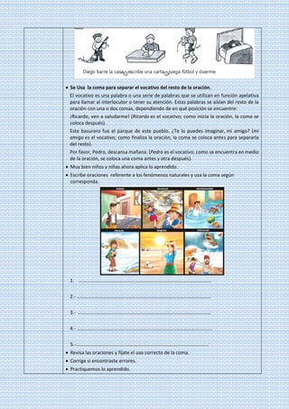 • Se Usa la coma para separar el vocativo del resto de la oración.
El vocativo es una palabra o una serie de palabras que se utilizan en función apelativa
para llamar al interlocutor o tener su atención. Estas palabras se aíslan del resto de la
oración con una o dos comas, dependiendo de en qué posición se encuentre:
¡Ricardo, ven a saludarme! (Ricardo es el vocativo; como inicia la oración, la coma se
coloca después).
Este basurero fue el parque de este pueblo. ¿Te lo puedes imaginar, mi amigo? (mi
amigo es el vocativo; como finaliza la oración, la coma se coloca antes para separarla
del resto).
Por favor, Pedro, descansa mañana. (Pedro es el vocativo; como se encuentra en medio
de la oración, se coloca una coma antes y otra después).
• Muy bien niños y niñas ahora aplica lo aprendido.
• Escribe oraciones referente a los fenómenos naturales y usa la coma según
corresponda.
1. ………………………………………………………………………………………………
2.- ……………………………………………………………………………………………….
3.- ………………………………………………………………………………………………
4.- ………………………………………………………………………………………………..
5.-………………………………………………………………………………………………
• Revisa las oraciones y fíjate el uso correcto de la coma.
• Corrige si encontraste errores.
• Practiquemos lo aprendido.
 