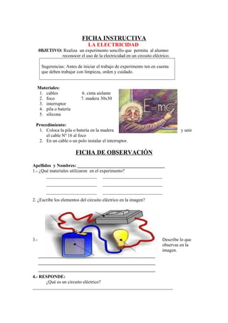 FICHA INSTRUCTIVA
LA ELECTRICIDAD
0BJETIVO: Realiza un experimento sencillo que permita al alumno
reconocer el uso de la electricidad en un circuito eléctrico.
Sugerencias: Antes de iniciar el trabajo de experimento ten en cuenta
que deben trabajar con limpieza, orden y cuidado.
Materiales:
1. cables 6. cinta aislante
2. foco 7. madera 30x30
3. interruptor
4. pila o batería
5. silicona
Procedimiento:
1. Coloca la pila o batería en la madera y unir
el cable Nº 16 al foco
2. En un cable o un polo instalar el interruptor.
FICHA DE OBSERVACIÓN
Apellidos y Nombres: ______________________________________
1.- ¿Qué materiales utilizaron en el experimento?
______________________ __________________________
______________________ __________________________
______________________ __________________________
2. ¿Escribe los elementos del circuito eléctrico en la imagen?
3.- Describe lo que
observas en la
imagen.
4.- RESPONDE:
¿Qué es un circuito eléctrico?
_____________________________________________________________
 