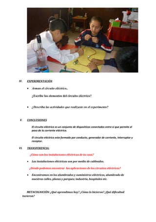 IV. EXPERIMENTACIÓN
• Arman el circuito eléctrico..
¿Escribe los elementos del circuito eléctrico?
• ¿Describa las actividades que realizaste en el experimento?
V. CONCLUSIONES
El circuito eléctrico es un conjunto de dispositivos conectados entre si que permite el
paso de la corriente eléctrica.
El circuito eléctrico esta formado por conducto, generador de corriente, interruptor y
receptor.
VI. TRANSFERENCIA:
¿Cómo son las instalaciones eléctricas de tu casa?
• Las instalaciones eléctricas son por medio de cableados.
¿Dónde podemos encontrar las aplicaciones de los circuitos eléctricos?
• Encontramos en los alumbrados y suministros eléctricos, alumbrado de
nuestras calles, plazas y parques; industria, hospitales etc.
METACOGNICIÓN: ¿Qué aprendimos hoy? ¿Cómo lo hicieron? ¿Qué dificultad
tuvieron?
 