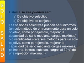 SOLOSALUDEstas a su vez pueden ser:a) De objetivo selectivo 	b) De objetivo de conjunto	Las sesiones selectivas pueden ser uniformes (un solo método de entrenamiento para un solo objetivo, como por ejemplo, mejorar la capacidad de salto mediante cargas máximas) o diversificadas (diversos métodos para un solo objetivo, como por ejemplo, mejorar la capacidad de salto mediante cargas máximas, polimetría, lastres, subidas, cargas al 30 % de una repetición máxima...).