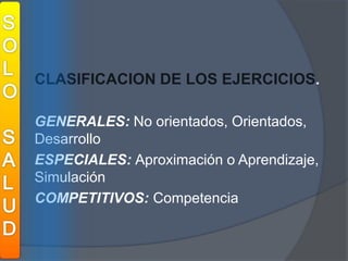 SOLOSALUDCLASIFICACION DE LOS EJERCICIOS.	GENERALES: No orientados, Orientados, Desarrollo	ESPECIALES:Aproximación o Aprendizaje, Simulación 	COMPETITIVOS: Competencia