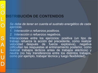 SOLOSALUDDISTRIBUCIÓN DE CONTENIDOS	Se debe de tener en cuenta el sustrato energético de cada ejercicio. 	1.  Interacción o refuerzos positivos.	2.  Interacción o refuerzos negativos.	Interacciones entre los ejercicios: positiva (un tipo de trabajo refuerza la acción del precedente, como realizar velocidad después de fuerza explosiva), negativa (dificultan las respuestas al entrenamiento posterior, como realizar trabajos lácticos antes de trabajos alácticos) y neutra (no hay transferencia entre los distintos trabajos, como por ejemplo, trabajar técnica y luego flexibilidad).