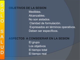 SOLOSALUDOBJETIVOS DE LA SESION				Medibles. Alcanzables.   				No son aislados. Claridad de formulación. Expresados en términos operativos. 				Deben ser específicos.  ASPECTOS  A CONSIDERAR EN LA SESION  				El grupo				Los objetivos				El tiempo total				El tiempo real