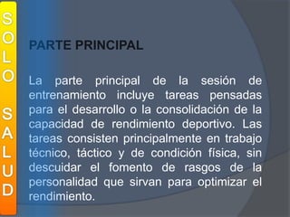 SOLOSALUDPARTE PRINCIPAL	La parte principal de la sesión de entrenamiento incluye tareas pensadas para el desarrollo o la consolidación de la capacidad de rendimiento deportivo. Las tareas consisten principalmente en trabajo técnico, táctico y de condición física, sin descuidar el fomento de rasgos de la personalidad que sirvan para optimizar el rendimiento.