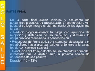 SOLOSALUDPARTE FINALEn la parte final deben iniciarse y acelerarse los posteriores procesos de recuperación y regeneración. Así pues, el epílogo incluye el planteamiento de las siguientes tareas:	• Reducir progresivamente la carga con ejercicios de relajación y distensión de los músculos, y disminuir la carga nerviosa reduciendo la concentración.	• Reconducir de forma activa el sistema cardiovascular y el metabolismo hasta alcanzar valores anteriores a la carga (p. ej., con carreras suaves).	• Conclusión del trabajo dentro de una atmósfera animada, intentando que la actitud ante la próxima sesión de entrenamiento sea positiva.Duración: 10 – 12%