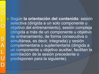 SOLOSALUDSegún la orientación del contenido: sesión selectiva (dirigida a un solo componente u objetivo del entrenamiento), sesión compleja (dirigida a más de un componente u objetivo de entrenamiento, de forma consecutiva o simultánea, es decir, integrada) y sesión complementaria o suplementaria (dirigida a un componente u objetivo auxiliar, facilitan la asimilación de la sesión precedente o predisponen para la siguiente).