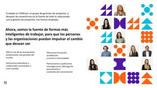 Fundado en 1969 por un grupo de gerentes de proyectos, y
después de convertirnos en la fuente de todo lo relacionado
con la gestión de proyectos, nos hemos ampliado.
PMI es una de las asociaciones
profesionales más grandes del
mundo
Generamos estándares y
credenciales reconocidos a
nivel mundial
Ahora, somos la fuente de formas más
inteligentes de trabajar, para que las personas
y las organizaciones puedan impulsar el cambio
que desean ver
Ofrecemos formación,
acreditación
y acceso a comunidades
Patrocinamos y publicamos
investigaciones, liderazgo de
pensamiento y
contenido del conocimiento
 