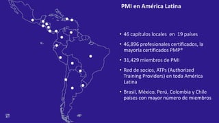 • 46 capítulos locales en 19 países
• 46,896 profesionales certificados, la
mayoría certificados PMP®
• 31,429 miembros de PMI
• Red de socios, ATPs (Authorized
Training Providers) en toda América
Latina
• Brasil, México, Perú, Colombia y Chile
países con mayor número de miembros
PMI en América Latina
 