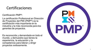 Certificaciones
Certificación PMP®:
La certificación Profesional en Dirección
de Proyectos del PMI (PMP®) es la
certificación más importante en la
industria y la más reconocida para los
gerentes de proyectos.
Es reconocida y demandada en todo el
mundo, y demuestra que tienes la
experiencia, la educación y la
competencia para liderar y dirigir
proyectos exitosamente.
5
 