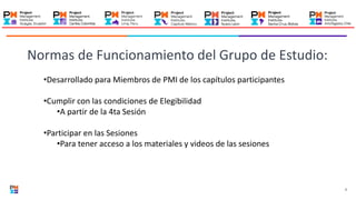 2
•Desarrollado para Miembros de PMI de los capítulos participantes
•Cumplir con las condiciones de Elegibilidad
•A partir de la 4ta Sesión
•Participar en las Sesiones
•Para tener acceso a los materiales y videos de las sesiones
Normas de Funcionamiento del Grupo de Estudio:
 