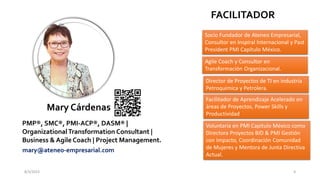 8/3/2023 4
Mary Cárdenas
PMP®, SMC®, PMI-ACP®, DASM® |
OrganizationalTransformation Consultant |
Business & Agile Coach | Project Management.
mary@ateneo-empresarial.com
Socio Fundador de Ateneo Empresarial,
Consultor en Inspiral Internacional y Past
President PMI Capítulo México.
Director de Proyectos de TI en industria
Petroquimica y Petrolera.
Agile Coach y Consultor en
Transformación Organizacional.
Facilitador de Aprendizaje Acelerado en
áreas de Proyectos, Power Skills y
Productividad
Voluntaria en PMI Capitulo México como
Directora Proyectos BID & PMI Gestión
con Impacto, Coordinación Comunidad
de Mujeres y Mentora de Junta Directiva
Actual.
FACILITADOR
 