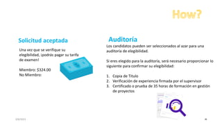 3/8/2023 48
Una vez que se verifique su
elegibilidad, ¡podrás pagar su tarifa
de examen!
Miembro: $324.00
No Miembro:
Los candidatos pueden ser seleccionados al azar para una
auditoría de elegibilidad.
Si eres elegido para la auditoría, será necesario proporcionar lo
siguiente para confirmar su elegibilidad:
1. Copia de Titulo
2. Verificación de experiencia firmada por el supervisor
3. Certificado o prueba de 35 horas de formación en gestión
de proyectos
Solicitud aceptada Auditoría
 