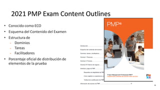 2021 PMP Exam Content Outlines
• Conocido como ECO
• Esquema del Contenido del Examen
• Estructura de
• Dominios
• Tareas
• Facilitadores
• Porcentaje oficial de distribución de
elementos de la prueba
56
 