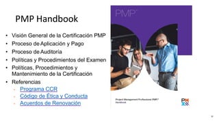PMP Handbook
• Visión General de la Certificación PMP
• Proceso de Aplicación y Pago
• Proceso de Auditoría
• Políticas y Procedimientos del Examen
• Políticas, Procedimientos y
Mantenimiento de la Certificación
• Referencias
• Programa CCR
• Código de Ética y Conducta
• Acuerdos de Renovación
57
 