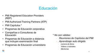 Educación
23
• PMI Registered Education Providers
(REP)
• PMIAuthorized Training Partners (ATP)
• PMI Capítulos *
• Programas de Educación corporativa
• Compañías o Consultoras de
Educación
• Programas de Educación a distancia
que incluyan examinación final
• Programas de Educación universitario
* No son válidas:
• Reuniones de Capítulos del PMI
• Aprendizaje auto dirigido
• Lectura de libros
• Videos o tutoriales
• Mentorías
 