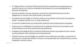 8 March 2023 68
• El Código de Ética y Conducta Profesional describe las expectativas que depositamos en
nosotros mismos y en nuestros compañeros de profesión en la comunidad global de la
dirección de proyectos.
• Articula los ideales a los que aspiramos, así como los comportamientos que resultan
obligatorios en nuestros roles profesionales y voluntarios.
• El propósito de este Código es infundir confianza en la profesión de dirección de proyectos y
ayudar a cualquier persona a ser un mejor profesional.
• Lo hacemos estableciendo una comprensión profesional del comportamiento apropiado.
• Creemos que la credibilidad y la reputación de la profesión de dirección de proyectos está
conformada por la conducta colectiva de cada profesional.
• Al adoptar este Código de Ética y Conducta Profesional creemos que podemos hacer avanzar
nuestra profesión, tanto individual como colectivamente.
• También creemos que este Código nos ayudará a tomar decisiones acertadas, en particular al
enfrentarnos a situaciones difíciles en las que se nos pueda pedir que comprometamos nuestra
integridad o nuestros valores.
 