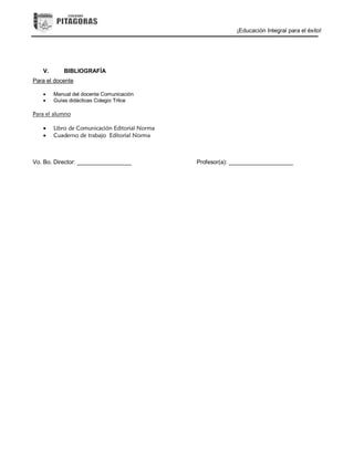 ¡Educación Integral para el éxito!
V. BIBLIOGRAFÍA
Para el docente
 Manual del docente Comunicación
 Guías didácticas Colegio Trilce
Para el alumno
 Libro de Comunicación Editorial Norma
 Cuaderno de trabajo Editorial Norma
Vo. Bo. Director: _________________ Profesor(a): ____________________
 