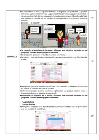  Se comparte en el drive la siguiente historieta.Dialogamos: ¿de qué trata?, ¿a qué hace
referencia?, ¿cuál será el mensaje?, ¿quiénes son los personajes, ¿qué es lo divertido o
sorprendente en lahistorietapropuesta?,¿enqué programahabrásidoelaborada?,¿por
qué aparece mi nombre con las iniciales de mis apellidos en la historieta?, ¿quién lo
elaboro?.
 Se comunica el propósito de la sesión: “Elaboran una historieta haciendo uso del
programa ToonDoo donde reflejen su identidad”.
Se le recuerda que serán evaluados mediante una rúbrica.
10’
DESARROLLO Descargan y observanlasiguiente diapositivaque asidocompartidaen el drive.Leenlas
frases:
Dialogamos:¿estándeacuerdoconlasfrases?Ono¿porqué?,¿conocenotrassituaciones
en las que se demuestren estas actitudes?
Reflexionamos sobre nuestra identidad, explican con sus propias palabras sobre la
importancia de querer y valorar a nuestro país.
Retomamos el propósito de la sesión: “Elaboran una historieta haciendo uso del
programa ToonDoo donde reflejen su identidad”.
PLANIFICACIÓN
En grupo de clase
Dialogamospara la creaciónde su historietayvan respondiendolafichade planificación
que fue compartida en el drive.
10’
20’
 