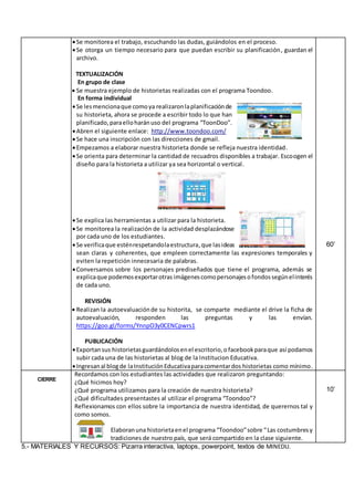 Se monitorea el trabajo, escuchando las dudas, guiándolos en el proceso.
Se otorga un tiempo necesario para que puedan escribir su planificación, guardan el
archivo.
TEXTUALIZACIÓN
En grupo de clase
 Se muestra ejemplo de historietas realizadas con el programa Toondoo.
En forma individual
Se lesmencionaque comoya realizaronlaplanificaciónde
su historieta, ahora se procede a escribir todo lo que han
planificado,paraelloharánuso del programa “ToonDoo”.
Abren el siguiente enlace: http://www.toondoo.com/
Se hace una inscripción con las direcciones de gmail.
Empezamos a elaborar nuestra historieta donde se refleja nuestra identidad.
Se orienta para determinar la cantidad de recuadros disponibles a trabajar. Escoogen el
diseño para la historieta a utilizar ya sea horizontal o vertical.
Se explica las herramientas a utilizar para la historieta.
Se monitorea la realización de la actividad desplazándose
por cada uno de los estudiantes.
Se verificaque esténrespetandolaestructura,que lasideas
sean claras y coherentes, que empleen correctamente las expresiones temporales y
eviten la repetición innecesaria de palabras.
Conversamos sobre los personajes prediseñados que tiene el programa, además se
explicaque podemosexportarotras imágenescomopersonajesofondossegúnelinterés
de cada uno.
REVISIÓN
 Realizan la autoevaluaciónde su historita, se comparte mediante el drive la ficha de
autoevaluación, responden las preguntas y las envían.
https://goo.gl/forms/YnnpO3y0CENCpwrs1
PUBLICACIÓN
Exportansus historietasguardándolosenel escritorio,o facebookparaque así podamos
subir cada una de las historietas al blog de la Institucion Educativa.
Ingresanal blogde laInstituciónEducativaparacomentardos historietas como mínimo.
60’
CIERRE
Recordamos con los estudiantes las actividades que realizaron preguntando:
¿Qué hicimos hoy?
¿Qué programa utilizamos para la creación de nuestra historieta?
¿Qué dificultades presentastes al utilizar el programa “Toondoo”?
Reflexionamos con ellos sobre la importancia de nuestra identidad, de querernos tal y
como somos.
Elaboranuna historietaenel programa “Toondoo”sobre “Las costumbresy
tradiciones de nuestro país, que será compartido en la clase siguiente.
10’
5.- MATERIALES Y RECURSOS: Pizarra interactiva, laptops, powerpoint, textos de MINEDU.
 