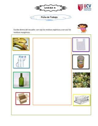 ANEXO Nº
                                          04


                                   Ficha de Trabajo




Escribe dentro del recuadro con rojo los residuos orgánicos y con azul los
residuos inorgánicos.
 