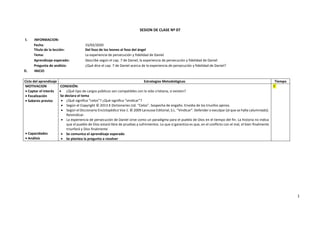 1
SESION DE CLASE Nº 07
I. INFORMACION:
Fecha: 15/02/2020
Título de la lección: Del foso de los leones al foso del ángel
Tema: La experiencia de persecución y fidelidad de Daniel
Aprendizaje esperado: Describe según el cap. 7 de Daniel, la experiencia de persecución y fidelidad de Daniel
Pregunta de análisis: ¿Qué dice el cap. 7 de Daniel acerca de la experiencia de persecución y fidelidad de Daniel?
II. INICIO
Ciclo del aprendizaje Estrategias Metodológicas Tiempo
MOTIVACION
 Captar el interés
 Focalización
 Saberes previos
 Capacidades
 Análisis
CONEXIÓN:
 ¿Qué tipo de cargos públicos son compatibles con la vida cristiana, si existen?
Se declara el tema
 ¿Qué significa “celos”? ¿Qué significa “vindicar”?
 Según el Copyright © 2013 K Dictionaries Ltd. “Celos”. Sospecha de engaño. Envidia de los triunfos ajenos.
 Según el Diccionario Enciclopédico Vox 1. © 2009 Larousse Editorial, S.L. “Vindicar”. Defender o exculpar [al que se halla calumniado].
Reivindicar.
 La experiencia de persecución de Daniel sirve como un paradigma para el pueblo de Dios en el tiempo del fin. La historia no indica
que el pueblo de Dios estará libre de pruebas y sufrimientos. Lo que sí garantiza es que, en el conflicto con el mal, el bien finalmente
triunfará y Dios finalmente
 Se comunica el aprendizaje esperado
 Se plantea la pregunta a resolver
5´
 