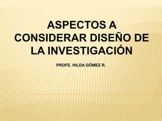 ASPECTOS A
CONSIDERAR DISEÑO DE
LA INVESTIGACIÓN
PROFE. HILDA GÓMEZ R.

 