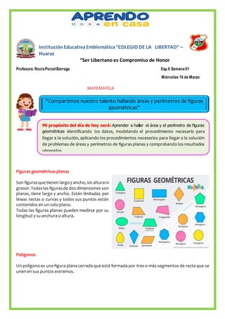 InstituciónEducativaEmblemática“COLEGIO DE LA LIBERTAD” –
Huaraz
“Ser Libertano es Compromiso de Honor
Profesora:RocíoPorcelBarraga Exp.0 Semana 01
Miércoles 16 de Marzo
MATEMATICA
Figuras geométricas planas
Son figurasque tienen largoy ancho, sin alturani
grosor.Todaslas figurasde dos dimensiones son
planas, tiene largo y ancho. Están limitadas por
líneas rectas o curvas y todos sus puntos están
contenidos en un solo plano.
Todas las figuras planas pueden medirse por su
longitud y su anchura o altura.
Polígonos
Un polígono es una figura plana cerrada que está formada por tres o más segmentos de recta que se
unen en sus puntos extremos.
“Compartimos nuestro talento hallando áreas y perímetros de figuras
geométricas”
Mi propósito del día de hoy será: Aprender a hallar el área y el perímetro de figuras
geométricas identificando los datos, modelando el procedimiento necesario para
llegar a la solución, aplicando los procedimientos necesarios para llegar a la solución
de problemas de áreas y perímetros de figuras planas y comprobando los resultados
obtenidos.
 