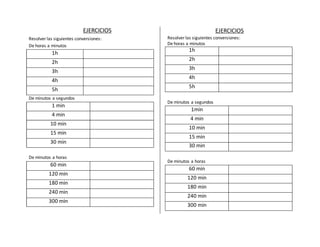 EJERCICIOS 
Resolver las siguientes conversiones: 
De horas a minutos 
1h 
2h 
3h 
4h 
5h 
De minutos a segundos 
1 min 
4 min 
10 min 
15 min 
30 min 
De minutos a horas 
60 min 
120 min 
180 min 
240 min 
300 min 
EJERCICIOS 
Resolver las siguientes conversiones: 
De horas a minutos 
1h 
2h 
3h 
4h 
5h 
De minutos a segundos 
1min 
4 min 
10 min 
15 min 
30 min 
De minutos a horas 
60 min 
120 min 
180 min 
240 min 
300 min 
 